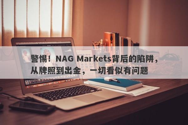 警惕！NAG Markets背后的陷阱，从牌照到出金，一切看似有问题