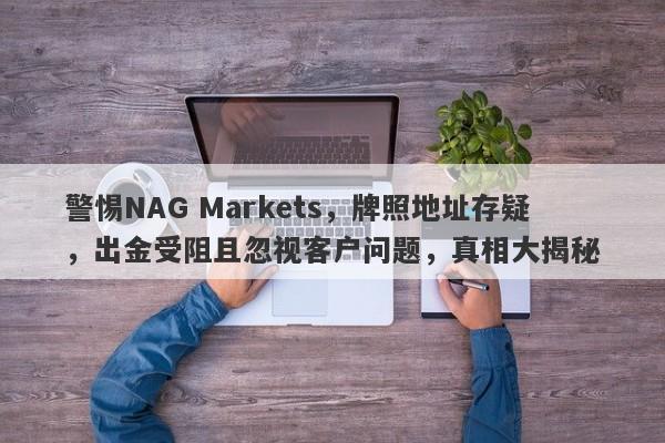 警惕NAG Markets，牌照地址存疑，出金受阻且忽视客户问题，真相大揭秘