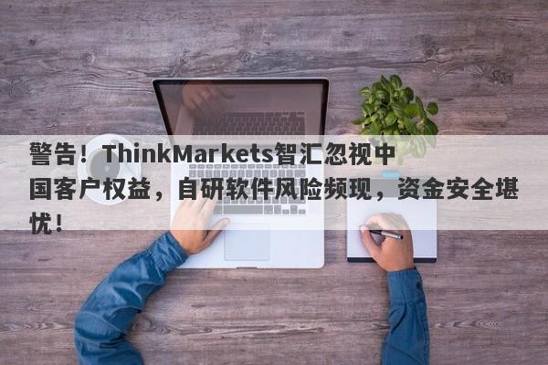 警告！ThinkMarkets智汇忽视中国客户权益，自研软件风险频现，资金安全堪忧！