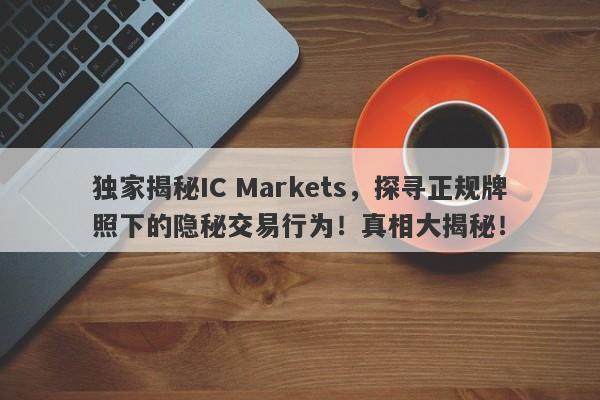 独家揭秘IC Markets，探寻正规牌照下的隐秘交易行为！真相大揭秘！