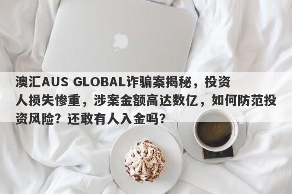 澳汇AUS GLOBAL诈骗案揭秘，投资人损失惨重，涉案金额高达数亿，如何防范投资风险？还敢有人入金吗？