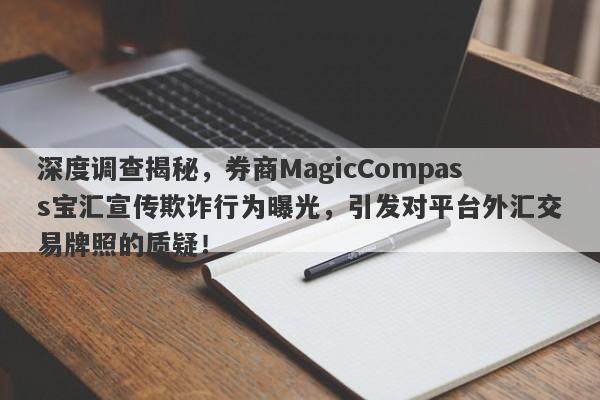 深度调查揭秘，券商MagicCompass宝汇宣传欺诈行为曝光，引发对平台外汇交易牌照的质疑！