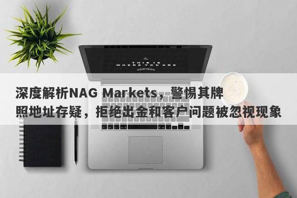 深度解析NAG Markets，警惕其牌照地址存疑，拒绝出金和客户问题被忽视现象