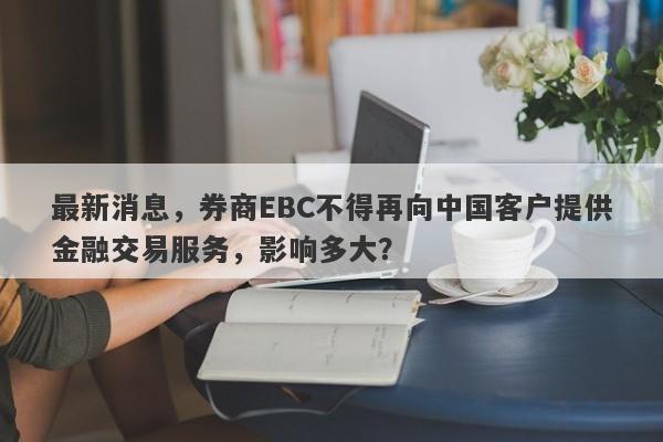 最新消息，券商EBC不得再向中国客户提供金融交易服务，影响多大？