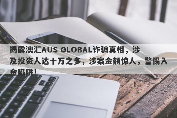 揭露澳汇AUS GLOBAL诈骗真相，涉及投资人达十万之多，涉案金额惊人，警惕入金陷阱！