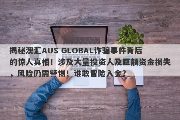 揭秘澳汇AUS GLOBAL诈骗事件背后的惊人真相！涉及大量投资人及巨额资金损失，风险仍需警惕！谁敢冒险入金？