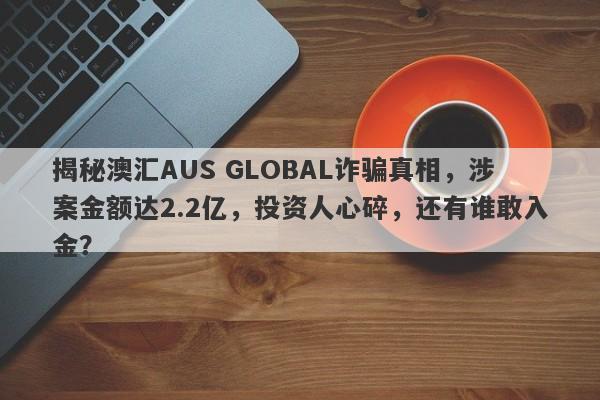 揭秘澳汇AUS GLOBAL诈骗真相，涉案金额达2.2亿，投资人心碎，还有谁敢入金？