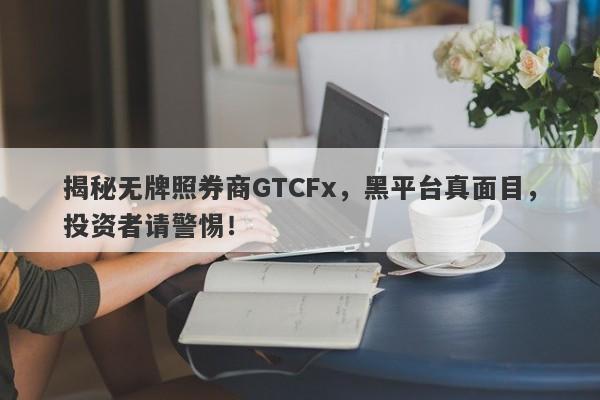 揭秘无牌照券商GTCFx，黑平台真面目，投资者请警惕！