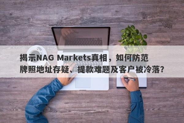 揭示NAG Markets真相，如何防范牌照地址存疑、提款难题及客户被冷落？