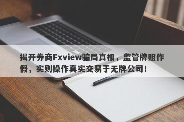 揭开券商Fxview骗局真相，监管牌照作假，实则操作真实交易于无牌公司！