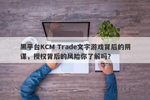 黑平台KCM Trade文字游戏背后的阴谋，授权背后的风险你了解吗？