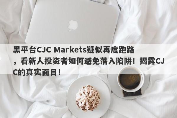 黑平台CJC Markets疑似再度跑路，看新人投资者如何避免落入陷阱！揭露CJC的真实面目！