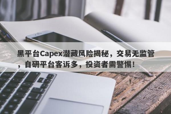 黑平台Capex潜藏风险揭秘，交易无监管，自研平台客诉多，投资者需警惕！