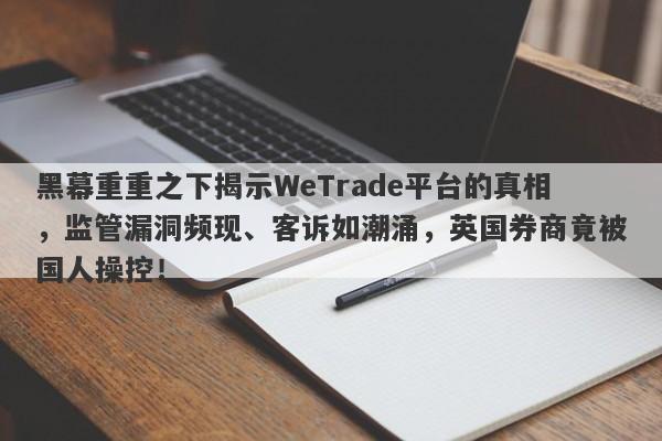 黑幕重重之下揭示WeTrade平台的真相，监管漏洞频现、客诉如潮涌，英国券商竟被国人操控！