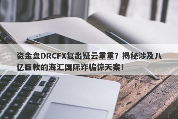 资金盘DRCFX复出疑云重重？揭秘涉及八亿巨款的海汇国际诈骗惊天案！