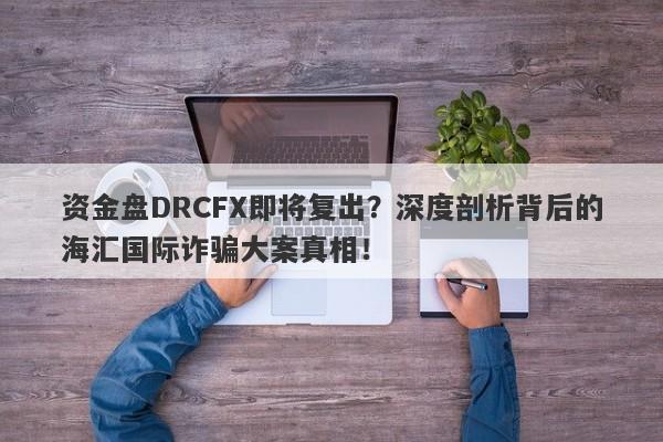 资金盘DRCFX即将复出？深度剖析背后的海汇国际诈骗大案真相！