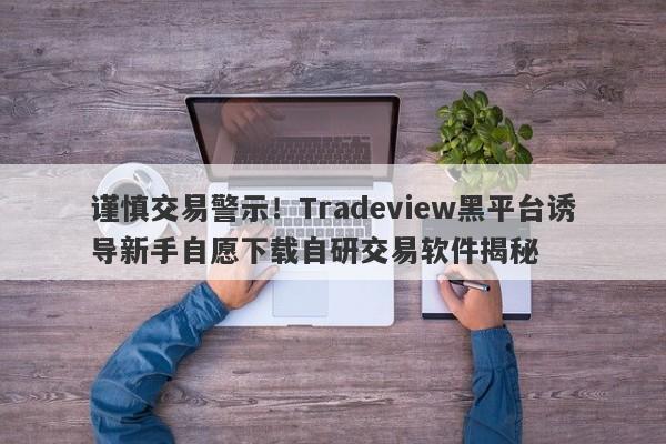 谨慎交易警示！Tradeview黑平台诱导新手自愿下载自研交易软件揭秘