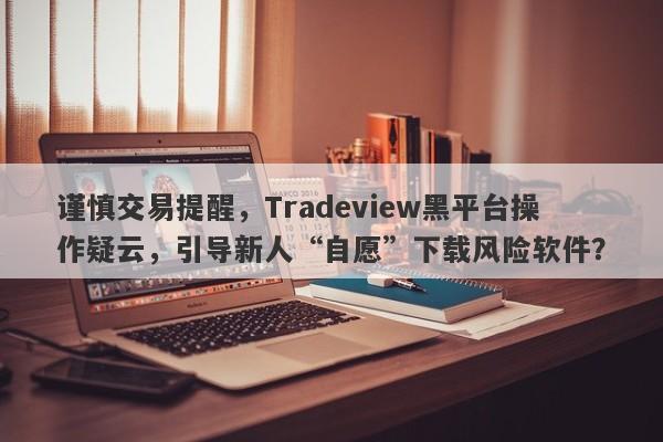 谨慎交易提醒，Tradeview黑平台操作疑云，引导新人“自愿”下载风险软件？