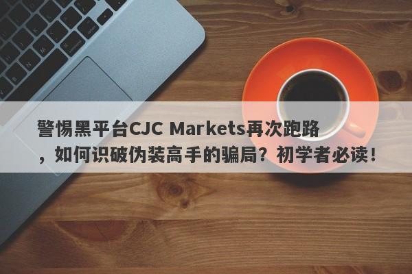 警惕黑平台CJC Markets再次跑路，如何识破伪装高手的骗局？初学者必读！