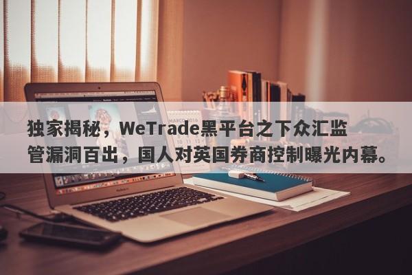 独家揭秘，WeTrade黑平台之下众汇监管漏洞百出，国人对英国券商控制曝光内幕。