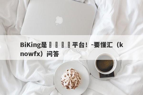 BiKing是詐騙詐騙平台！-要懂汇（knowfx）问答