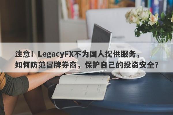 注意！LegacyFX不为国人提供服务，如何防范冒牌券商，保护自己的投资安全？