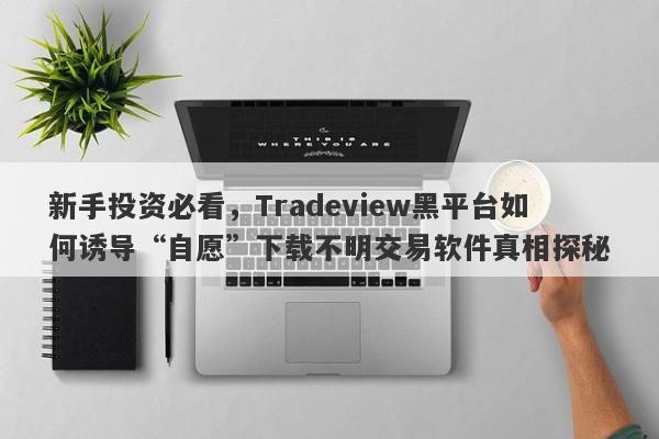 新手投资必看，Tradeview黑平台如何诱导“自愿”下载不明交易软件真相探秘