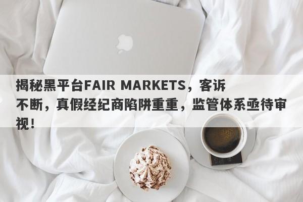 揭秘黑平台FAIR MARKETS，客诉不断，真假经纪商陷阱重重，监管体系亟待审视！