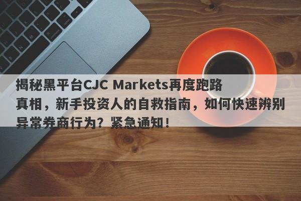 揭秘黑平台CJC Markets再度跑路真相，新手投资人的自救指南，如何快速辨别异常券商行为？紧急通知！