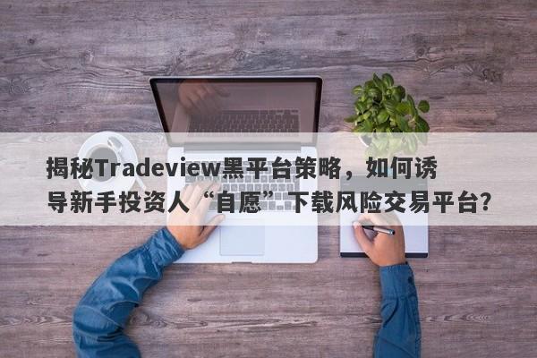 揭秘Tradeview黑平台策略，如何诱导新手投资人“自愿”下载风险交易平台？