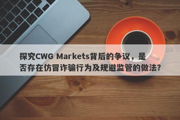 探究CWG Markets背后的争议，是否存在仿冒诈骗行为及规避监管的做法？