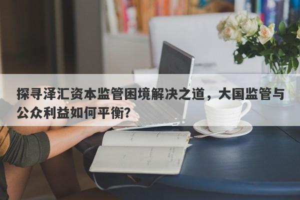 探寻泽汇资本监管困境解决之道，大国监管与公众利益如何平衡？