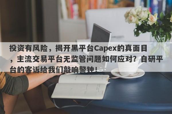 投资有风险，揭开黑平台Capex的真面目，主流交易平台无监管问题如何应对？自研平台的客诉给我们敲响警钟！