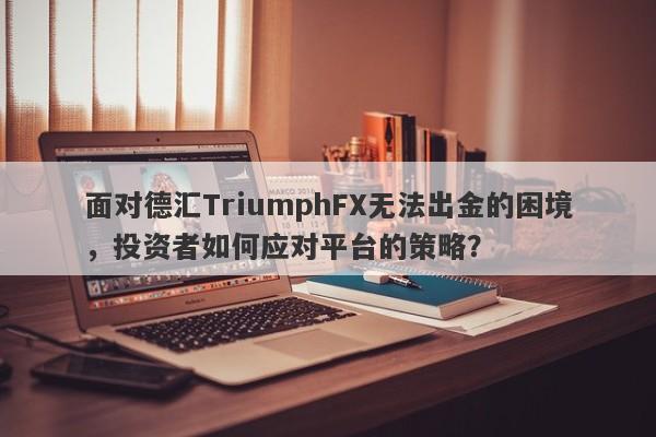 面对德汇TriumphFX无法出金的困境，投资者如何应对平台的策略？