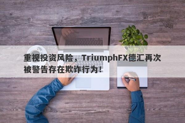 重视投资风险，TriumphFX德汇再次被警告存在欺诈行为！