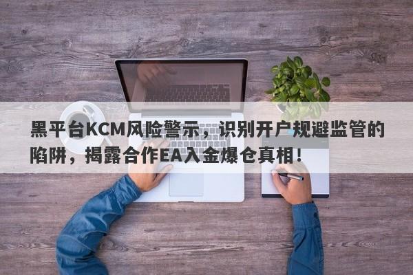 黑平台KCM风险警示，识别开户规避监管的陷阱，揭露合作EA入金爆仓真相！