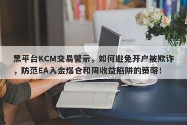 黑平台KCM交易警示，如何避免开户被欺诈，防范EA入金爆仓和周收益陷阱的策略！