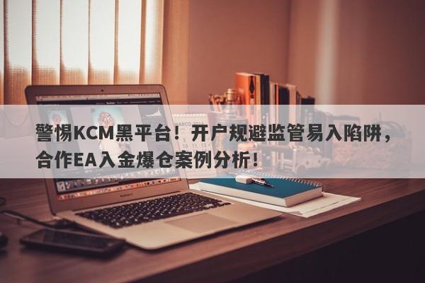 警惕KCM黑平台！开户规避监管易入陷阱，合作EA入金爆仓案例分析！