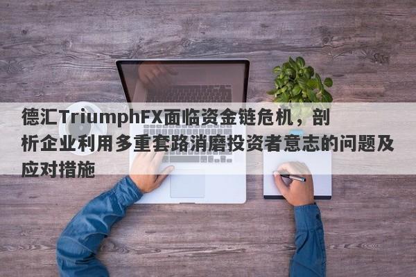 德汇TriumphFX面临资金链危机，剖析企业利用多重套路消磨投资者意志的问题及应对措施