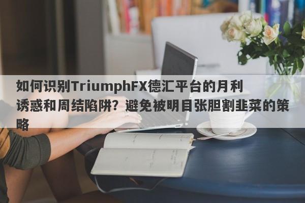 如何识别TriumphFX德汇平台的月利诱惑和周结陷阱？避免被明目张胆割韭菜的策略