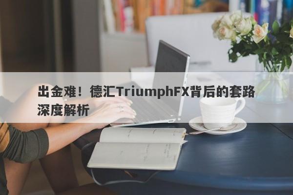 出金难！德汇TriumphFX背后的套路深度解析