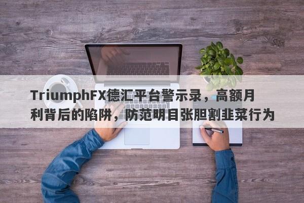 TriumphFX德汇平台警示录，高额月利背后的陷阱，防范明目张胆割韭菜行为