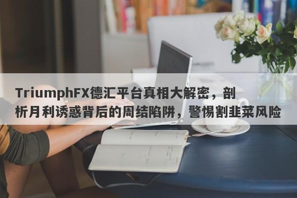 TriumphFX德汇平台真相大解密，剖析月利诱惑背后的周结陷阱，警惕割韭菜风险