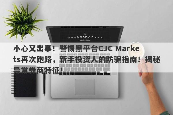 小心又出事！警惕黑平台CJC Markets再次跑路，新手投资人的防骗指南！揭秘异常券商特征！