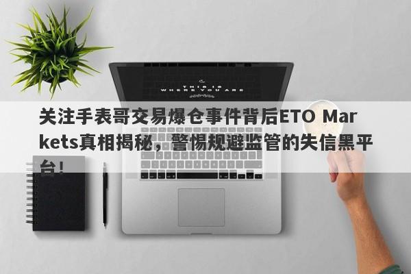 关注手表哥交易爆仓事件背后ETO Markets真相揭秘，警惕规避监管的失信黑平台！