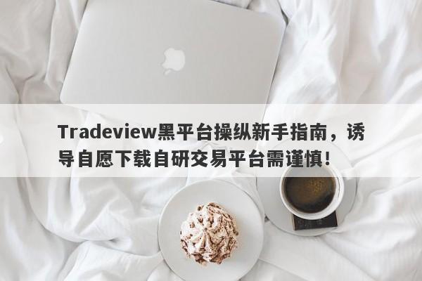 Tradeview黑平台操纵新手指南，诱导自愿下载自研交易平台需谨慎！