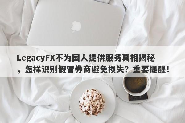 LegacyFX不为国人提供服务真相揭秘，怎样识别假冒券商避免损失？重要提醒！