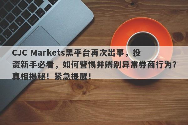 CJC Markets黑平台再次出事，投资新手必看，如何警惕并辨别异常券商行为？真相揭秘！紧急提醒！