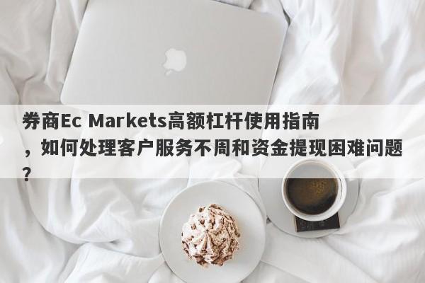 券商Ec Markets高额杠杆使用指南，如何处理客户服务不周和资金提现困难问题？