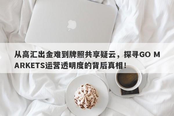 从高汇出金难到牌照共享疑云，探寻GO MARKETS运营透明度的背后真相！